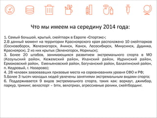 Что 
мы 
имеем 
на 
середину 
2014 
года: 
1. Самый большой, крытый, скейтпарк в Европе «Спортэкс»; 
2.В данный момент на территории Красноярского края расположено 10 скейтпарков 
(Сосновоборск, Железногорск, Ачинск, Канск, Лесосибирск, Минусинск, Дудинка, 
Красноярск), 2 из них крытых (Зеленогорск, Норильск); 
3. Более 20 штабов, занимающихся развитием экстремального спорта в МО 
(Козульский район, Кежемский район, Иланский район, Идринский район, 
Ермаковский район, Емельяновский район, Богучанский район, Балахтинский район, 
п. Кедровый, г. Назарово); 
4. 28 человек завоевавших призовые места на соревнованиях уровня СФО и РФ; 
5.Более 3 тысяч молодых людей увлечены занятиями экстремальным видами спорта; 
6. Поддерживается 9 видов экстремального спорта, таких как: воркаут, джимбар, 
паркур, трикинг, велоспорт – bmx, велотриал, агрессивные ролики, скейтбординг. 
 