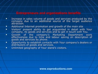 Entrepreneurs and organizations benefits











Increase in sales volume of goods and services produced by the
company due to an additional source of the target audience
attraction.
Additional Internet promotion and growth of the main site
Visitors’ present ability to get acquainted in detail with Your
company, its goods and services and to get in touch with You.
Growth of the company’s Marketing Department work
effectiveness due to time and labour saving on description of
goods and services by phone.
Opportunity to establish contacts with Your company’s dealers or
distributors of goods and services.
Unlimited geography of Your stand’s visitors.

www.xsproductions.com

 