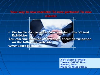 Your way to new markets! To new partners! To new
clients!

We invite You to place Your stands on the Virtual
Exhibition
You can find detailed information about participation
on the following web-site
www.xsproductions.com


A-84, Sector-83 PhaseIINoida - 201305,Uttar
Pradesh, India
Phone no-98100 73365,

 