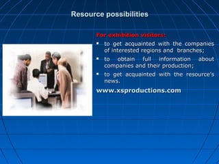 Resource possibilities
For exhibition visitors:






to get acquainted with the companies
of interested regions and branches;
to obtain full information about
companies and their production;
to get acquainted with the resource’s
news.

www.xsproductions.com

 