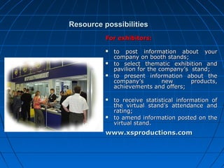 Resource possibilities
For exhibitors:










to post information about your
company on booth stands;
to select thematic exhibition and
pavilion for the company’s stand;
to present information about the
company’s
new
products,
achievements and offers;
to receive statistical information of
the virtual stand’s attendance and
rating;
to amend information posted on the
virtual stand.

www.xsproductions.com

 