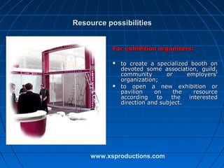 Resource possibilities
For exhibition organizers:




to create a specialized booth on
devoted some association, guild,
community
or
employers'
organization;
to open a new exhibition or
pavilion
on
the
resource
according
to
the
interested
direction and subject.

www.xsproductions.com

 