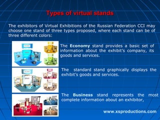 Types of virtual stands
The exhibitors of Virtual Exhibitions of the Russian Federation CCI may
choose one stand of three types proposed, where each stand can be of
three different colors:
The Economy stand provides a basic set of
information about the exhibit’s company, its
goods and services.
The standard stand graphically displays the
exhibit’s goods and services.

The Business stand represents the
complete information about an exhibitor,

most

www.xsproductions.com

 