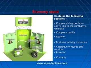 Economy stand
Contains the following
sections :
• Company's logo with an
active link to the company’s
web-site
• Company profile
• Activity
• Business activity indicators
• Catalogue of goods and
services
• Price list
• Contacts

www.xsproductions.com

 