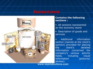 Standard stand
Contains the following
sections :
• All sections represented
on the economy stand
• Description of goods and
services
•
Additional
information
section (named at the client’s
opinion) provided for placing
the
client’s
detailed
information concerned the
company’s various activity
fields,
including
visual
information
(pictures/
photos).

www.xsproductions.com

 