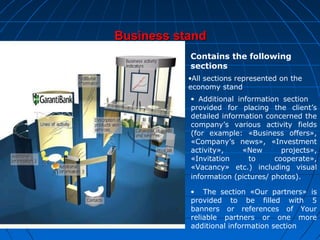 Business stand
Contains the following
sections
•All sections represented on the
economy stand
• Additional information section
provided for placing the client’s
detailed information concerned the
company’s various activity fields
(for example: «Business offers»,
«Company’s news», «Investment
activity»,
«New
projects»,
«Invitation
to
cooperate»,
«Vacancy» etc.) including visual
information (pictures/ photos).
• The section «Our partners» is
provided to be filled with 5
banners or references of Your
reliable partners or one more
additional information section

 