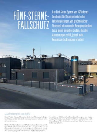 MaSSgefertigte Lösungen
Etwa 14% aller Arbeitsunfälle werden durch einen Fall verursacht. Ein gro-
ßer Teil dieser Unfälle hätte durch einen angemessenen Fallschutz verhin-
dert werden können.
Mit dem Fünf-Sterne-System von XSPlatforms finden Sie immer den rich-
tigen Fallschutz für Ihre Arbeitssituation. Die Lösungen reichen von der
höchsten Sicherheitsstufe und maximaler Bewegungsfreiheit bis zu einfa-
chen Systemen, die jedoch mehr Kenntnisse des Benutzers erfordern.
Ihr zertifizierter XSPlatforms-Installateur bietet Ihnen gerne eine maßge-
fertigte Fallschutzlösung an, die alle Ihre Wünsche und Bedürfnisse erfüllt.
Unsere Garantie? Eine Kombination aus optimaler Sicherheit und maxima-
ler Bewegungsfreiheit.
Fünf-Sterne-
Fallschutz
DasFünf-Sterne-SystemvonXSPlatforms
beschreibtfünfSicherheitsstufenbei
Fallschutzlösungen.Vongrößtmöglicher
SicherheitmitmaximalerBewegungsfreiheit
biszueinemeinfachenSystem,dasalle
Anforderungenerfüllt,jedochmehr
KenntnissedesBenutzerserfordert.
 