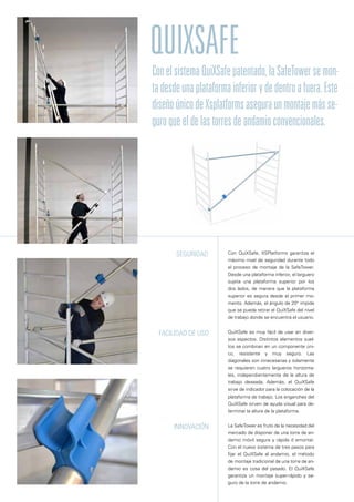 QuiXSafe
Con QuiXSafe, XSPlatforms garantiza el
máximo nivel de seguridad durante todo
el proceso de montaje de la SafeTower.
Desde una plataforma inferior, el larguero
sujeta una plataforma superior por los
dos lados, de manera que la plataforma
superior es segura desde el primer mo-
mento. Además, el ángulo de 20° impide
que se pueda retirar el QuiXSafe del nivel
de trabajo donde se encuentra el usuario.
QuiXSafe es muy fácil de usar en diver-
sos aspectos. Distintos elementos suel-
tos se combinan en un componente úni-
co, resistente y muy seguro. Las
diagonales son innecesarias y solamente
se requieren cuatro largueros horizonta-
les, independientemente de la altura de
trabajo deseada. Además, el QuiXSafe
sirve de indicador para la colocación de la
plataforma de trabajo. Los enganches del
QuiXSafe sirven de ayuda visual para de-
terminar la altura de la plataforma.
La SafeTower es fruto de la necesidad del
mercado de disponer de una torre de an-
damio móvil segura y rápida d emontar.
Con el nuevo sistema de tres pasos para
fijar el QuiXSafe al andamio, el método
de montaje tradicional de una torre de an-
damio es cosa del pasado. El QuiXSafe
garantiza un montaje super-rápido y se-
guro de la torre de andamio.
Seguridad
Facilidad de uso
Innovación
ConelsistemaQuiXSafepatentado,laSafeTowersemon-
tadesdeunaplataformainferiorydedentroafuera.Este
diseñoúnicodeXsplatformsaseguraunmontajemásse-
guroqueeldelastorresdeandamioconvencionales.
 