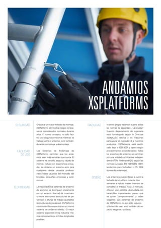 Gracias a un nuevo método de montaje,
XSPlatforms elimina los riesgos innece-
sarios considerados normales durante
años. El nuevo concepto, no sólo faci-
lita una seguridad máxima mientras se
trabaja sobre el andamio, sino también
durante su montaje y desmontaje.
Los Sistemas de Andamiaje de
XSPlatforms permiten que los anda-
mios sean más versátiles que nunca. El
sistema es sencillo, seguro y rápido de
montar, incluso sin experiencia previa.
Así, se obtiene un sistema apto para
cualquiera: desde usuarios profesio-
nales hasta usuarios del mercado del
bricolaje, pequeñas empresas y autó-
nomos.
La mayoría de los sistemas de andamio
de aluminio se distinguen únicamente
por un aspecto: libertad de movimien-
to entre secciones (estructuras de pa-
sarelas) o alturas de trabajo ajustables
(estructuras de escaleras). XSPlatforms
combina ambos aspectos en un mismo
sistema de andamio híbrido. El mejor
sistema disponible en la industria: me-
nos componentes e infinitas longitudes
posibles.
Seguridad
Facilidad
de uso
Flexibilidad
Fiabilidad
Diseño
Nuestro propio estándar supera todas
las normas de seguridad. ¿La prueba?
Nuestro departamento de ingeniería
está homologado según la Directiva
2006/42/CE relativa a las máquinas
para aplicar el marcado CE a nuestros
productos. XSPlatforms está certifi-
cado bajo la ISO 9001 y opera según
procedimientos estandarizados. Todos
los sistemas de andamio se certifican
por una entidad certificadora indepen-
diente (TÜV Nederland QA) según las
normas europeas EN 12810/EN 12811
(andamios para fachadas) y EN 1004
(torres de andamiaje).
Los andamios pueden llegar a cubrir la
fachada de un edificio durante días,
semanas e incluso meses mientras se
completa el trabajo. Muy a menudo,
ofrecen una estética descuidada,con
barandillas improvisadas, piezas que
se quitan “temporalmente” y redes
colgando. Los sistemas de andamio
de XSPlatforms no son sólo seguros
y fáciles de usar, sino también de as-
pecto elegante y cuidado.
Andamios
XSPlatforms
 