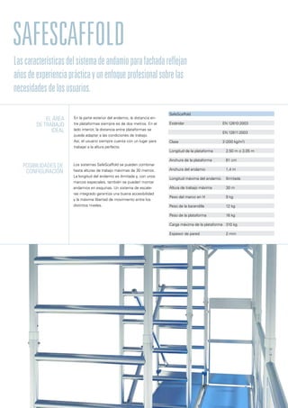 SafeScaffold
En la parte exterior del andamio, la distancia en-
tre plataformas siempre es de dos metros. En el
lado interior, la distancia entre plataformas se
puede adaptar a las condiciones de trabajo.
Así, el usuario siempre cuenta con un lugar para
trabajar a la altura perfecta.
Los sistemas SafeScaffold se pueden combinar
hasta alturas de trabajo máximas de 30 metros.
La longitud del andamio es ilimitada y, con unos
marcos especiales, también se pueden montar
andamios en esquinas. Un sistema de escale-
ras integrado garantiza una buena accesibilidad
y la máxima libertad de movimiento entre los
distintos niveles.
El ÁREA
de trabajo
ideal
Posibilidades de
configuración
SafeScaffold
Estándar 	 EN 12810:2003
	 EN 12811:2003
Clase	 3 (200 kg/m2
)
Longitud de la plataforma	 2,50 m o 3,05 m
Anchura de la plataforma	 61 cm
Anchura del andamio	 1,4 m
Longitud máxima del andamio	 Ilimitada
Altura de trabajo máxima	 30 m
Peso del marco en H	 9 kg
Peso de la barandilla	 12 kg
Peso de la plataforma	 16 kg
Carga máxima de la plataforma	 310 kg
Espesor de pared	 2 mm
Lascaracterísticasdelsistemadeandamioparafachadareflejan
añosdeexperienciaprácticayunenfoqueprofesionalsobrelas
necesidadesdelosusuarios.
 