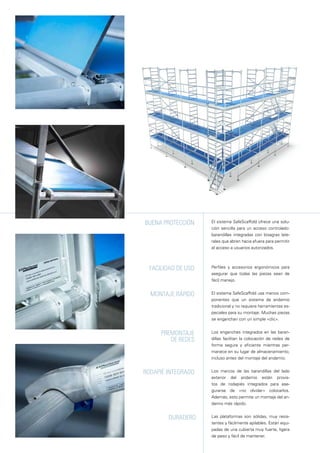 El sistema SafeScaffold usa menos com-
ponentes que un sistema de andamio
tradicional y no requiere herramientas es-
peciales para su montaje. Muchas piezas
se enganchan con un simple «clic».
Los enganches integrados en las baran-
dillas facilitan la colocación de redes de
forma segura y eficiente mientras per-
manece en su lugar de almacenamiento,
incluso antes del montaje del andamio.
Las plataformas son sólidas, muy resis-
tentes y fácilmente apilables. Están equi-
padas de una cubierta muy fuerte, ligera
de peso y fácil de mantener.
Perfiles y accesorios ergonómicos para
asegurar que todas las piezas sean de
fácil manejo.
Montaje rápido
duradero
Facilidad de uso
premontaje
de redes
El sistema SafeScaffold ofrece una solu-
ción sencilla para un acceso controlado:
barandillas integradas con bisagras late-
rales que abren hacia afuera para permitir
el acceso a usuarios autorizados.
Los marcos de las barandillas del lado
exterior del andamio están provis-
tos de rodapiés integrados para ase-
gurarse de «no olvidar» colocarlos.
Además, esto permite un montaje del an-
damio más rápido.
Buena protección
RODAPIÉ integrado
 