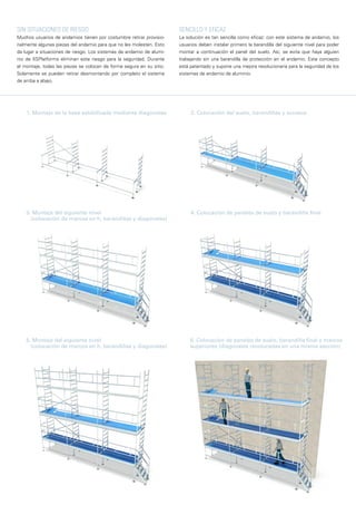 Sin situaciones de riesgo
Muchos usuarios de andamios tienen por costumbre retirar provisio-
nalmente algunas piezas del andamio para que no les molesten. Esto
da lugar a situaciones de riesgo. Los sistemas de andamio de alumi-
nio de XSPlatforms eliminan este riesgo para la seguridad. Durante
el montaje, todas las piezas se colocan de forma segura en su sitio.
Solamente se pueden retirar desmontando por completo el sistema
de arriba a abajo.
1. Montaje de la base estabilizada mediante diagonales 2. Colocación del suelo, barandillas y accesos
4. Colocación de paneles de suelo y barandilla final3. Montaje del siguiente nivel
(colocación de marcos en h, barandillas y diagonales)
5. Montaje del siguiente nivel
(colocación de marcos en h, barandillas y diagonales)
6. Colocación de paneles de suelo, barandilla final y marcos
superiores (diagonales recolocadas en una misma sección)
SencillO y eficAZ
La solución es tan sencilla como eficaz: con este sistema de andamio, los
usuarios deben instalar primero la barandilla del siguiente nivel para poder
montar a continuación el panel del suelo. Así, se evita que haya alguien
trabajando sin una barandilla de protección en el andamio. Este concepto
está patentado y supone una mejora revolucionaria para la seguridad de los
sistemas de andamio de aluminio.
 