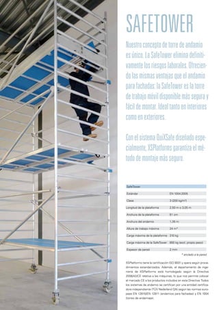 SafeTower
Nuestroconceptodetorredeandamio
esúnico.LaSafeTowereliminadefiniti-
vamentelosriesgoslaborales.Ofrecien-
dolasmismasventajasqueelandamio
parafachadas:laSafeTowereslatorre
detrabajomóvildisponiblemásseguray
fácildemontar.Idealtantoeninteriores
comoenexteriores.
ConelsistemaQuiXSafediseñadoespe-
cialmente,XSPlatformsgarantizaelmé-
tododemontajemásseguro.
XSPlatforms tiene la certificación ISO 9001 y opera según proce-
dimientos estandarizados. Además, el departamento de inge-
niería de XSPlatforms está homologado según la Directiva
2006/42/CE relativa a las máquinas, lo que nos permite colocar
el marcado CE a los productos incluidos en esta Directiva.Todos
los sistemas de andamio se certifican por una entidad certifica-
dora independiente (TÜV Nederland QA) según las normas euro-
peas EN 12810/EN 12811 (andamios para fachadas) y EN 1004
(torres de andamiaje).
SafeTower
Estándar	 EN 1004:2005
Clase	 3 (200 kg/m2
)
Longitud de la plataforma	 2,50 m o 3,05 m
Anchura de la plataforma	 61 cm
Anchura del andamio	 1,35 m
Altura de trabajo máxima	 24 m*
Carga máxima de la plataforma	 310 kg
Carga máxima de la SafeTower	 850 kg (excl. propio peso)
Espesor de pared	 2 mm
* anclado a la pared
 