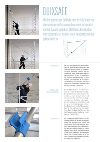 qUIxsAFE
Mit QuiXSafe garantiert XSPlatforms wäh-
rend des gesamten Aufbauverfahrens des
SafeTower ein Höchstmaß an Sicherheit.
Von einer niedrigeren Plattform aus um-
schließt die Strebe beide Seiten einer hö-
heren Plattform, so dass auf einer höhe-
ren Plattform direkt eine sichere Situation
entsteht. Darüber hinaus ist es durch ei-
nen Winkel von 20° unmöglich, den QuiX-
Safe auf der Arbeitsebene, auf der sich der
Benutzer befindet, zu entfernen.
Der QuiXSafe bietet in mehrfacher Hin-
sicht eine optimale Benutzerfreundlich-
keit. Verschiedene einzelne Komponenten
wurden zu einem einzigen starken und
sehr sicheren Element kombiniert. Diago-
nalstreben sind überflüssig und ungeach-
tet der gewünschten Arbeitshöhe sind
immer nur vier Horizontalstreben erforder-
lich. Zugleich dient der QuiXSafe als Indi-
kator für das Anbringen der Arbeitsplatt-
form. Dabei fungieren die Klemmen des
QuiXSafe als visuelle Hilfe bei der Festle-
gung der Plattformhöhe.
Die Innovationen, die XSPlatforms im Sa-
feTower realisiert hat, erfüllen die Anforde-
rungen der Benutzer an ein Gerüst, das
sicher ist und sich schnell aufbauen lässt.
Dank des innovativen Dreistufensystems,
mit dem das QuiXSafe-System am Gerüst
befestigt wird, gehört der herkömmliche
Aufbau eines Rollgerüsts der Vergangen-
heit an. Das QuiXSafe-System ist ein Ga-
rant für einen äußerst schnellen und siche-
ren Aufbau des Rollgerüsts.
SICHERHEIT
Benutzer-
freundlichkeit
Innovativ
MitdempatentiertenQuiXSafekannderSafeTowervon
einerniedrigerenPlattformundvoninnenhermontiert
werden.DadurchgarantiertXSPlatformsbeimAufbau
mehrSicherheit,alsdiesbeieinemherkömmlichenRoll-
gerüstüblichist.
 