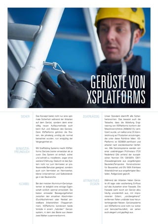 Das Konzept bietet nicht nur eine opti-
male Sicherheit während der Arbeiten
auf dem Gerüst, sondern dank einer
völlig neuen Aufbaumethode auch
beim Auf- und Abbauen des Gerüsts.
Dank XSPlatforms gehören die Risi-
ken, die jahrelang unnötig als normal
betrachtet wurden, nun endgültig der
Vergangenheit an.
Mit Scaffolding Systems macht XSPlat-
forms Gerüste breiter einsetzbar als je
zuvor. Das System ist einfach, sicher
und schnell zu installieren, sogar ohne
weitere Erfahrung. Dadurch ist das Sys-
tem nicht nur zum Vermieten an pro-
fessionelle Benutzer geeignet, sondern
auch zum Vermieten an Heimwerker,
kleine Unternehmen und Selbstständi-
ge in der Baubranche.
Bei den meisten Aluminium-Gerüstsys-
temen ist lediglich eine einzige Eigen-
schaft wirklich optimal entwickelt: Sie
bieten entweder Bewegungsfreiheit
zwischen den einzelnen Abschnitten
(Durchlaufrahmen) oder flexibel ein-
stellbare Arbeitshöhen (Treppenrah-
men). XSPlatforms kombiniert beide
Vorteile in einem „hybriden“ Gerüst-
system, in dem das Beste aus diesen
zwei Welten zusammenkommt.
sicher
benutzer-
freundlich
flexibel
zuverlÄssig
attraktives
design
Unser Standard übertrifft alle Sicher-
heitsnormen. Das beweist auch die
Tatsache, dass die Abteilung Engi-
neering von XSPlatforms konform der
Maschinenrichtlinie 2006/42/ EU zerti-
fiziert wurde, um selbst eine CE-Kenn-
zeichnung auf Produkten anzubringen,
die unter diese Richtlinie fallen. XS-
Platforms ist ISO9001-zertifiziert und
arbeitet nach standardisierten Verfah-
ren. Alle Gerüstsysteme werden von
einer unabhängigen Prüfinstanz (TÜV
Nederland QA) anhand der europäi-
schen Normen EN 12810/EN 12811
(Fassadengerüste aus vorgefertigten
Bauteilen/Temporäre Konstruktionen
für Bauwerke) und EN 1004 (Fahrbare
Arbeitsbühnen aus vorgefertigten Bau-
teilen, Rollgerüste) geprüft.
Während der Arbeiten haben Gerüs-
te oft tage- oder wochenlang Einfluss
auf das Aussehen einer Fassade. Die
Fassade sieht durch ein Gerüst allzu
häufig unordentlich aus, mit impro-
visierten Gittern, „vorübergehend“
entfernten Teilen und/oder lose herun-
terhängenden Netzen. Gerüstsysteme
von XSPlatforms sind nicht nur sicher
und benutzerfreundlich, sie sehen
auch elegant und gepflegt aus.
GERÜSTEVON
XSPLATFORMS
 