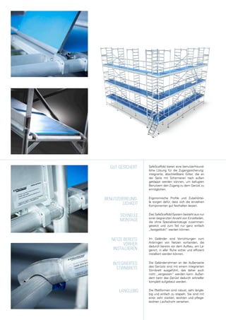 Das SafeScaffold-System besteht aus nur
einer begrenzten Anzahl von Einzelteilen,
die ohne Spezialwerkzeuge zusammen-
gesetzt und zum Teil nur ganz einfach
„festgeklickt“ werden können.
Im Geländer sind Vorrichtungen zum
Anbringen von Netzen vorhanden, die
dadurch bereits vor dem Aufbau, am La-
gerort, in aller Ruhe sicher und effizient
installiert werden können.
Die Plattformen sind robust, sehr langle-
big und einfach zu stapeln. Sie sind mit
einer sehr starken, leichten und pflege-
leichten Laufschicht versehen.
Ergonomische Profile und Zubehörtei-
le sorgen dafür, dass sich die einzelnen
Komponenten gut festhalten lassen.
SCHNELLE
MONTAGE
LANGLEBIG
BENUTZERFREUND-
LICHKEIT
NETZE BEREITS
VORHER
INSTALLIEREN
SafeScaffold bietet eine benutzerfreund-
liche Lösung für die Zugangssicherung:
integrierte, abschließbare Gitter, die an
der Seite mit Scharnieren nach außen
geklappt werden können, um befugten
Benutzern den Zugang zu dem Gerüst zu
ermöglichen.
Die Geländerrahmen an der Außenseite
des Gerüsts sind mit einem integrierten
Stirnbrett ausgeführt, das daher auch
nicht „vergessen“ werden kann. Außer-
dem kann das Gerüst dadurch schneller
komplett aufgebaut werden.
GUT GESICHERT
INTEGRIERTES
STIRNBRETT
 