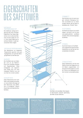 EIGENSCHAFTEN
DESSAFETOWER
PLATTFORMEN
Die Plattformen lassen sich einfach
stapeln, sind leicht und mit einer
wartungsfreundlichen Lauffläche
versehen. Mit und ohne Zugangslu-
ke lieferbar.
STABILISATOREN
Diese Stabilisatoren sind ab einer
Plattformhöhe des Rollgerüsts von
2,5 Metern vorgeschrieben. Um
das gewünschte Ergebnis zu erzie-
len, können die Stabilisatoren ein-
fach montiert und verstellt werden.
ROLLEN
Die Rollen sind verstellbar. Das integrier-
te Bremssystem blockiert gleichzeitig
die Rolle und den Drehkranz.
STIRNBRETT
Das Stirnbrett wird mit einer einzi-
gen, einfachen Bewegung mon-
tiert und besteht aus nur einem
einzigen Bauteil, das auf jeder Ar-
beitsebene als „Trittrand“ dient.
VERTIKALER
TREPPENRAHMEN top
Der SafeTower verfügt als Er-
gänzung über einen vertikalen
Halbrahmen Top. Dieser Halb-
rahmen ist ein verkürzter Rah-
men mit einer Länge von 1,27
m. Durch diese Ergänzung ist
sicheres Arbeiten in jeder ge-
wünschten Höhe möglich.
VERTIKALER TREPPENRAHMEN
Der Basisrahmen mit integrierten
Treppenstufen garantiert eine gute
Zugänglichkeit und optimale Bewe-
gungsfreiheit für den Benutzer.
STREBEN
Durch den Einsatz von QuiXSafe
sind ungeachtet der gewünschten
Arbeitshöhe nie mehr als vier Hori-
zontalstreben erforderlich.
Quixsafe
Der QuiXSafe dient als Gelän-
der rund um die Plattform.
Durch den QuiXSafe erübrigen
sich Diagonalstreben. Diese
einklappbare und ergonomi-
sche Strebe kann von einer
niedrigeren Plattform aus und
von innen her montiert werden.
Quixsafe Base
Diese Basisvariante des QuiX-
Safe wurde speziell entwickelt,
um eine einfache Montage auf
dem Basisniveau des SafeTo-
wer zu ermöglichen. Diesem
Zweck dient eine federnde Stre-
benklaue.
Langlebig
Der SafeTower wird aus hochwertigen
Materialien hergestellt. Das Aluminium-
Rollgerüst ist nachhaltig, wartungsarm
und lässt sich einfach stapeln und trans-
portieren. Dadurch wird die Lebensdauer
verlängert.
Integrierte Treppe
Das integrierte Treppensystem garantiert
eine gute Zugänglichkeit und optimale
Bewegungsfreiheit zwischen den einzel-
nen Ebenen. Durch die Integration von
Treppenstufen in die Rahmen umfasst
die Konstruktion keine losen Treppenteile
und somit also keine zusätzlichen, für
den Aufbau des SafeTower notwendigen
Komponenten.
Streben mit flacher Klaue
Durch den geschlossenen, flachen Ent-
wurf der Strebenklauen gehören Beschä-
digungen durch Umfallen der Vergangen-
heit an. Die flachen Klauen ermöglichen
es auch, die Streben vertikal zu lagern
und somit den vorhandenen Lagerraum
optimal zu nutzen.
 