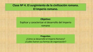 Clase Nº 4. El surgimiento de la civilización romana.
El Imperio romano.
Objetivo:
Explicar y caracterizar el desarrollo del Imperio
romano
Preguntas.
¿Cómo se desarrolló el Imperio Romano?
¿Cuáles fueron sus formas de organización?
 