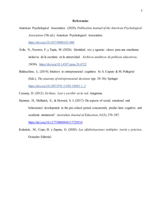 5
Referencias
American Psychological Association. (2020). Publication manual of the American Psychological
Association (7th ed.). American Psychological Association.
https://doi.org/10.1037/0000165-000
Ávila, N., Navarro, F. y Tapia, M. (2020). Identidad, voz y agencia: claves para una enseñanza
inclusiva de la escritura en la universidad. Archivos analíticos de políticas educativas,
28(98). https://doi.org/10.14507/epaa.28.4722
Baldacchino, L. (2019). Intuition in entrepreneurial cognition. In A. Caputo & M. Pellegrini
(Eds.), The anatomy of entrepreneurial decisions (pp. 29–56). Springer.
https://doi.org/10.1007/978-3-030-19685-1_3
Cassany, D. (2012). En línea: Leer y escribir en la red. Anagrama.
Hammer, D., Melhuish, E., & Howard, S. J. (2017). Do aspects of social, emotional and
behavioural development in the pre-school period concurrently predict later cognitive and
academic attainment? Australian Journal of Education, 61(3), 270–287.
https://doi.org/10.1177/0004944117729514
Kalantzis, M., Cope, B. y Zapata, G. (2020). Las alfabetizaciones múltiples: teoría y práctica.
Octaedro Editorial.
 