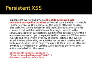 Persistent XSS<br />	In persistent type of XSS attack, XSS code gets saved into persistent storage like database with othe...