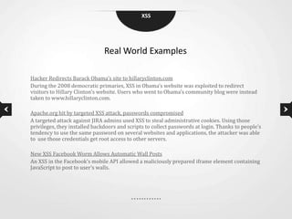 XSS




                               Real World Examples

Hacker Redirects Barack Obama’s site to hillaryclinton.com
During the 2008 democratic primaries, XSS in Obama’s website was exploited to redirect
visitors to Hillary Clinton’s website. Users who went to Obama’s community blog were instead
taken to www.hillaryclinton.com.

Apache.org hit by targeted XSS attack, passwords compromised
A targeted attack against JIRA admins used XSS to steal administrative cookies. Using those
privileges, they installed backdoors and scripts to collect passwords at login. Thanks to people’s
tendency to use the same password on several websites and applications, the attacker was able
to use those credentials get root access to other servers.

New XSS Facebook Worm Allows Automatic Wall Posts
An XSS in the Facebook’s mobile API allowed a maliciously prepared iframe element containing
JavaScript to post to user’s walls.
 