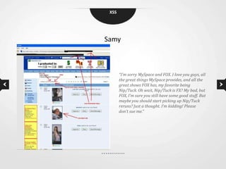 XSS




Samy



       “I’m sorry MySpace and FOX. I love you guys, all
       the great things MySpace provides, and all the
       great shows FOX has, my favorite being
       Nip/Tuck. Oh wait, Nip/Tuck is FX? My bad, but
       FOX, I’m sure you still have some good stuff. But
       maybe you should start picking up Nip/Tuck
       reruns? Just a thought. I’m kidding! Please
       don’t sue me.”
 