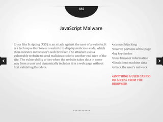 XSS




                                    JavaScript Malware

Cross Site Scripting (XSS) is an attack against the user of a website. It   •account hijacking
is a technique that forces a website to display malicious code, which       •rewrite portions of the page
then executes in the user’s web browser. The attacker uses a                •log keystrokes
vulnerable website to send malicious code to another end user of the
site. The vulnerability arises when the website takes data in some          •steal browser information
way from a user and dynamically includes it in a web page without           •Steal client machine data
first validating that data.                                                 •attack the user’s network

                                                                            •ANYTHING A USER CAN DO
                                                                            OR ACCESS FROM THE
                                                                            BROWSER!
 