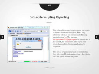 XSS




Cross-Site Scripting Reporting
            Seriously?




                         The value of the search_txt request parameter
                         is copied into the value of an HTML tag
                         attribute which is not encapsulated in any
                         quotation marks. The payload
                         <script>alert(XSS)</script> was submitted in
                         the search_txt parameter. This input was
                         echoed unmodified in the application's
                         response.

                         This proof-of-concept attack demonstrates
                         that it is possible to inject arbitrary JavaScript
                         into the application's response.
 