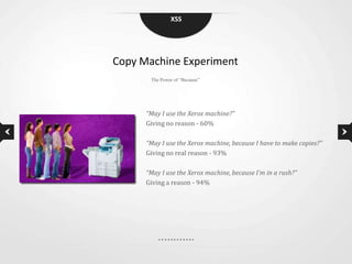 XSS




Copy Machine Experiment
       The Power of “Because”




      “May I use the Xerox machine?”
      Giving no reason - 60%

      “May I use the Xerox machine, because I have to make copies?”
      Giving no real reason - 93%

      “May I use the Xerox machine, because I’m in a rush?”
      Giving a reason - 94%
 