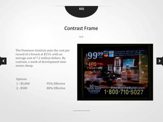 XSS




                                   Contrast Frame
                                          NLP




The Ponemon Institute puts the cost per
record of a breach at $214, with an
average cost of 7.2 million dollars. By
contrast, a week of development time
seems cheap.



Options
1 - $5,000            95% Effective
2 - $500              80% Effective
 