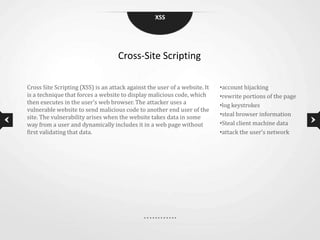 XSS




                                    Cross-Site Scripting

Cross Site Scripting (XSS) is an attack against the user of a website. It   •account hijacking
is a technique that forces a website to display malicious code, which       •rewrite portions of the page
then executes in the user’s web browser. The attacker uses a                •log keystrokes
vulnerable website to send malicious code to another end user of the
site. The vulnerability arises when the website takes data in some          •steal browser information
way from a user and dynamically includes it in a web page without           •Steal client machine data
first validating that data.                                                 •attack the user’s network
 