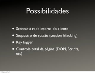 Possibilidades
• Scanear a rede interna do cliente
• Sequestro de sessão (session hijacking)
• Key logger
• Controle total da página (DOM, Scripts,
etc)
Friday, June 14, 13
 