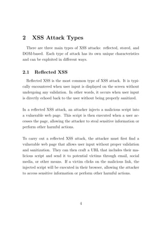 2 XSS Attack Types
There are three main types of XSS attacks: reflected, stored, and
DOM-based. Each type of attack has its own unique characteristics
and can be exploited in different ways.
2.1 Reflected XSS
Reflected XSS is the most common type of XSS attack. It is typi-
cally encountered when user input is displayed on the screen without
undergoing any validation. In other words, it occurs when user input
is directly echoed back to the user without being properly sanitized.
In a reflected XSS attack, an attacker injects a malicious script into
a vulnerable web page. This script is then executed when a user ac-
cesses the page, allowing the attacker to steal sensitive information or
perform other harmful actions.
To carry out a reflected XSS attack, the attacker must first find a
vulnerable web page that allows user input without proper validation
and sanitization. They can then craft a URL that includes their ma-
licious script and send it to potential victims through email, social
media, or other means. If a victim clicks on the malicious link, the
injected script will be executed in their browser, allowing the attacker
to access sensitive information or perform other harmful actions.
4
 