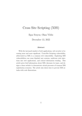 Cross Site Scripting (XSS)
Ilgaz Senyuz, Okan Yildiz
December 13, 2022
Abstract
With the increased number of web applications, web security is be-
coming more and more significant. Cross-Site Scripting vulnerability,
abbreviated as XSS, is a common web vulnerability. Exploiting XSS
vulnerabilities can cause hijacked user sessions, malicious code injec-
tions into web applications, and critical information stealing. This
article gives brief information about XSS, discusses its types, and de-
signs a demo website to demonstrate attack processes of common XSS
exploitation scenarios. The article also shows how to prevent XSS at-
tacks with code illustrations.
1
 