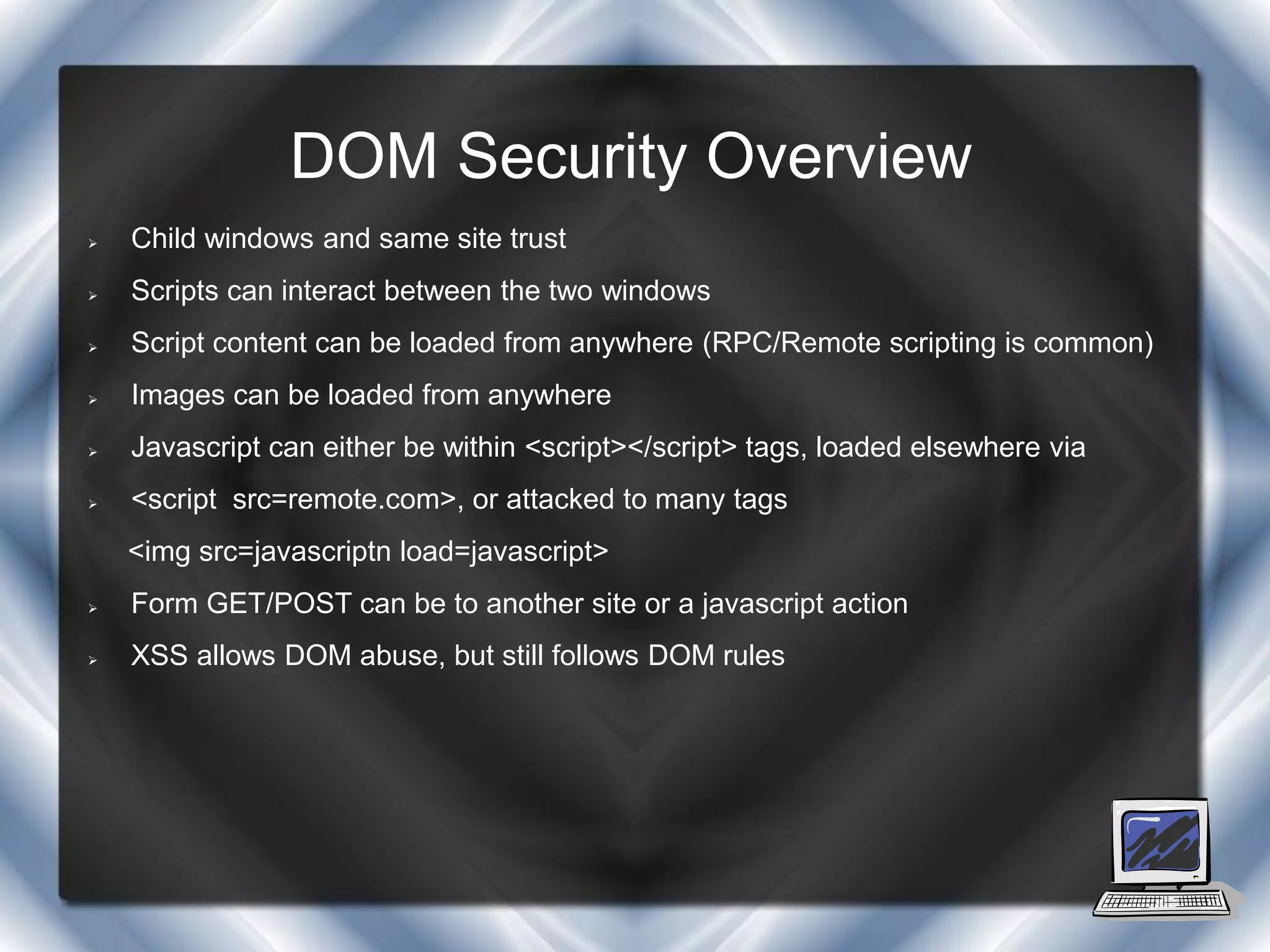DOM Security Overview
   Child windows and same site trust
   Scripts can interact between the two windows
   Script content can be loaded from anywhere (RPC/Remote scripting is common)
   Images can be loaded from anywhere
   Javascript can either be within <script></script> tags, loaded elsewhere via
   <script src=remote.com>, or attacked to many tags
    <img src=javascriptn load=javascript>
   Form GET/POST can be to another site or a javascript action
   XSS allows DOM abuse, but still follows DOM rules
 