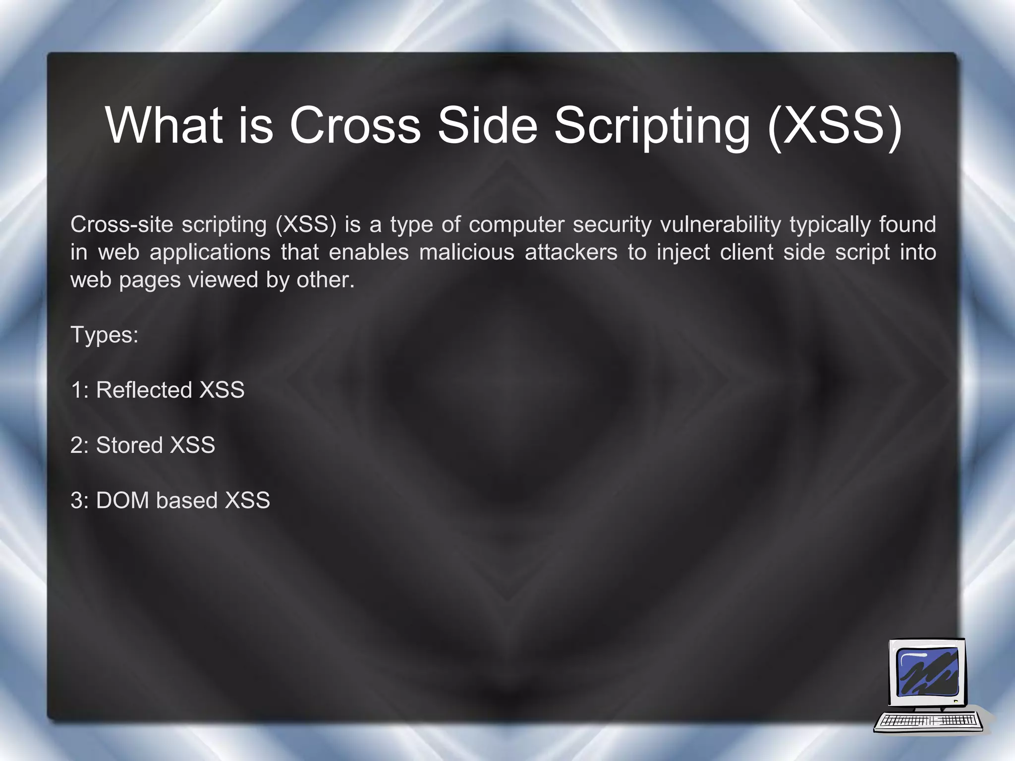 What is Cross Side Scripting (XSS)
Cross-site scripting (XSS) is a type of computer security vulnerability typically found
in web applications that enables malicious attackers to inject client side script into
web pages viewed by other.

Types:

1: Reflected XSS

2: Stored XSS

3: DOM based XSS
 