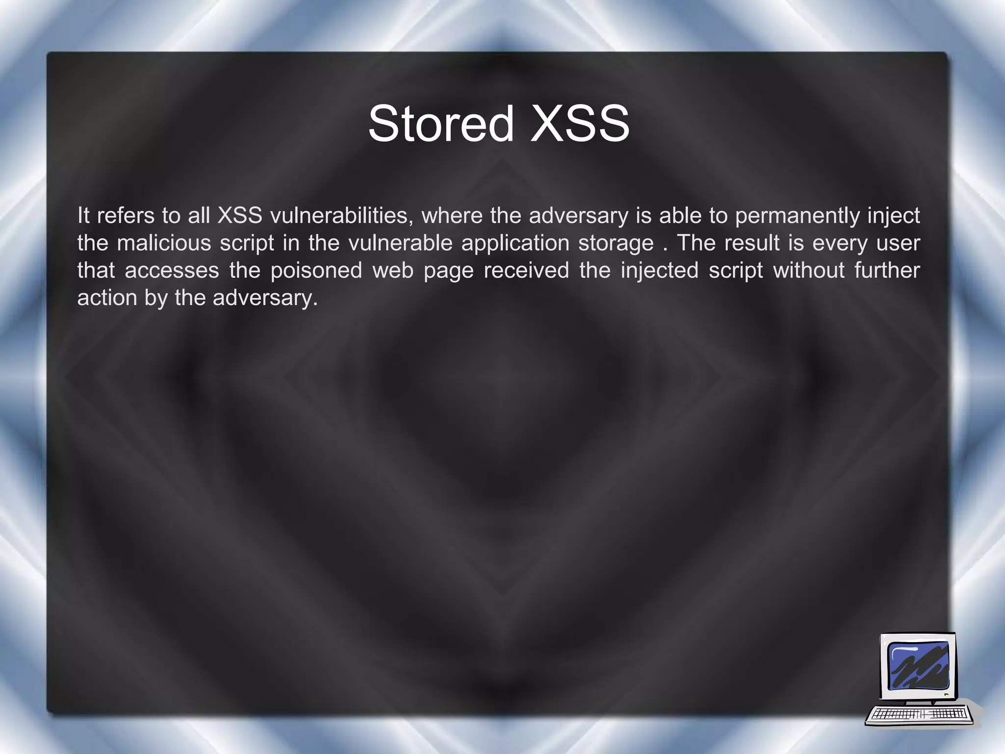 Stored XSS
It refers to all XSS vulnerabilities, where the adversary is able to permanently inject
the malicious script in the vulnerable application storage . The result is every user
that accesses the poisoned web page received the injected script without further
action by the adversary.
 