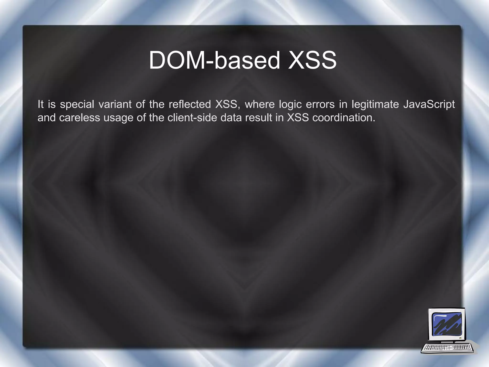 DOM-based XSS
It is special variant of the reflected XSS, where logic errors in legitimate JavaScript
and careless usage of the client-side data result in XSS coordination.
 