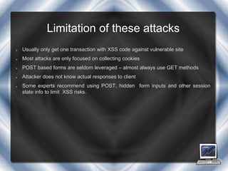 Limitation of these attacks
   Usually only get one transaction with XSS code against vulnerable site
   Most attacks are only focused on collecting cookies
   POST based forms are seldom leveraged – almost always use GET methods
   Attacker does not know actual responses to client
   Some experts recommend using POST, hidden form inputs and other session
    state info to limit XSS risks.
 