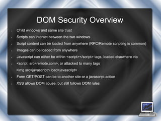 DOM Security Overview
   Child windows and same site trust
   Scripts can interact between the two windows
   Script content can be loaded from anywhere (RPC/Remote scripting is common)
   Images can be loaded from anywhere
   Javascript can either be within <script></script> tags, loaded elsewhere via
   <script src=remote.com>, or attacked to many tags
    <img src=javascriptn load=javascript>
   Form GET/POST can be to another site or a javascript action
   XSS allows DOM abuse, but still follows DOM rules
 