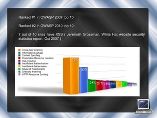    Ranked #1 in OWASP 2007 top 10

   Ranked #2 in OWASP 2010 top 10

   7 out of 10 sites have XSS ( Jeremiah Grossman, White Hat website security
    statistics report, Oct 2007 )
 