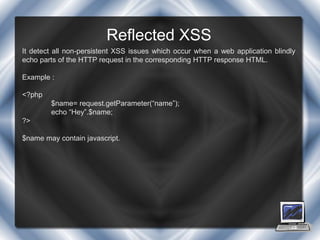 Reflected XSS
It detect all non-persistent XSS issues which occur when a web application blindly
echo parts of the HTTP request in the corresponding HTTP response HTML.

Example :

<?php
        $name= request.getParameter(“name”);
        echo “Hey”.$name;
?>

$name may contain javascript.
 