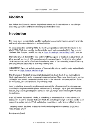 XSS Cheat Sheet – 2019 Edition
________________________________________________________________________________
Disclaimer
We, author and publisher, are not responsible for the use of this material or the damage
caused by application of the information provided in this book.
Introduction
This cheat sheet is meant to be used by bug hunters, penetration testers, security analysts,
web application security students and enthusiasts.
It’s about Cross-Site Scripting (XSS), the most widespread and common flaw found in the
World Wide Web. You must be familiar with (at least) basic concepts of this flaw to enjoy
this book. For that you can visit my blog at https://brutelogic.com.br/blog/xss101 to start.
There’s lot of work done in this field and it’s not the purpose of this book to cover them all.
What you will see here is XSS content created or curated by me. I’ve tried to select what I
think it’s the most useful info about that universe, most of the time using material from my
own blog which is dedicated to that very security flaw.
IMPORTANT: if you got a pirate version of this material, please consider make a donation to
the author at https://paypal.me/brutelogic.
The structure of this book is very simple because it’s a cheat sheet. It has main subjects
(Basics, Advanced, etc) and a taxonomy for every situation. Then come directions to use the
code right after, which comes one per line when in the form of a vector or payload. Some
are full scripts, also with their use properly explained.
Keep in mind that you might need to adapt some of the info presented here to your own
scenario (like single to double quotes and vice-versa). Although I try to give you directions
about it, any non-imagined specific behavior from you target application might influence
the outcome.
A last tip: follow instructions strictly. If something is presented in an HTML fashion, it’s
because it’s meant to be used that way. If not, it’s probably javascript code that can be used
(respecting syntax) both in HTML and straight to existing js code. Unless told otherwise.
I sincerely hope it becomes an easy-to-follow consulting material for most of your XSS
related needs. Enjoy!
Rodolfo Assis (Brute)
________________________________________________________________________________________________________________________
© 2019 Brute Logic – All rights reserved. 3
 